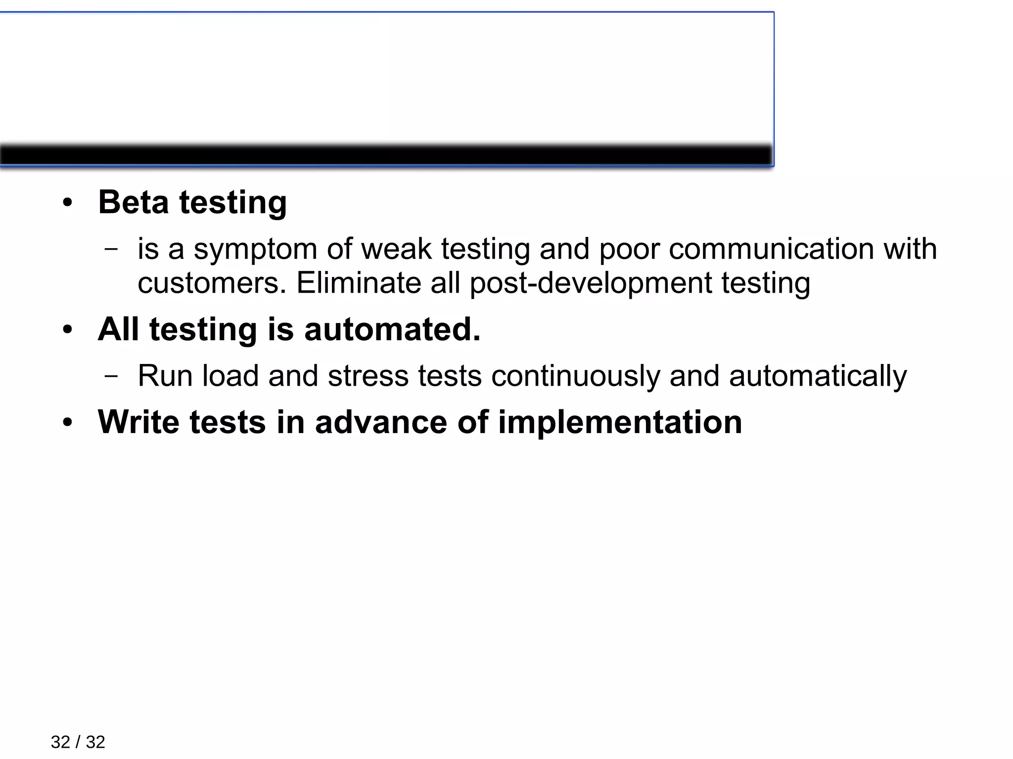 32 / 32
TESTING
● Beta testing
– is a symptom of weak testing and poor communication with
customers. Eliminate all post-development testing
● All testing is automated.
– Run load and stress tests continuously and automatically
● Write tests in advance of implementation
 