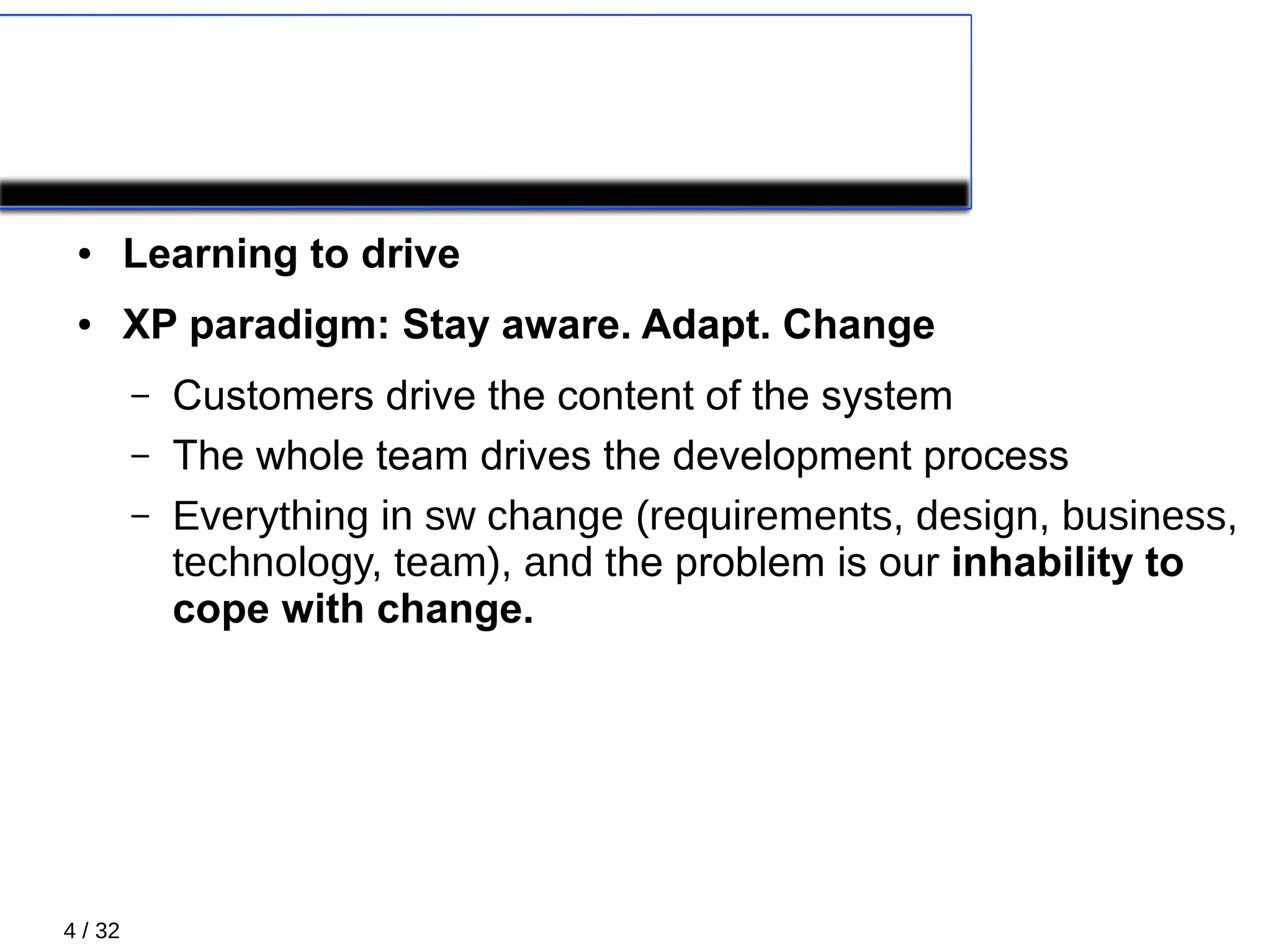 4 / 32
XP paradigm
● Learning to drive
● XP paradigm: Stay aware. Adapt. Change
– Customers drive the content of the system
– The whole team drives the development process
– Everything in sw change (requirements, design, business,
technology, team), and the problem is our inhability to
cope with change.
 