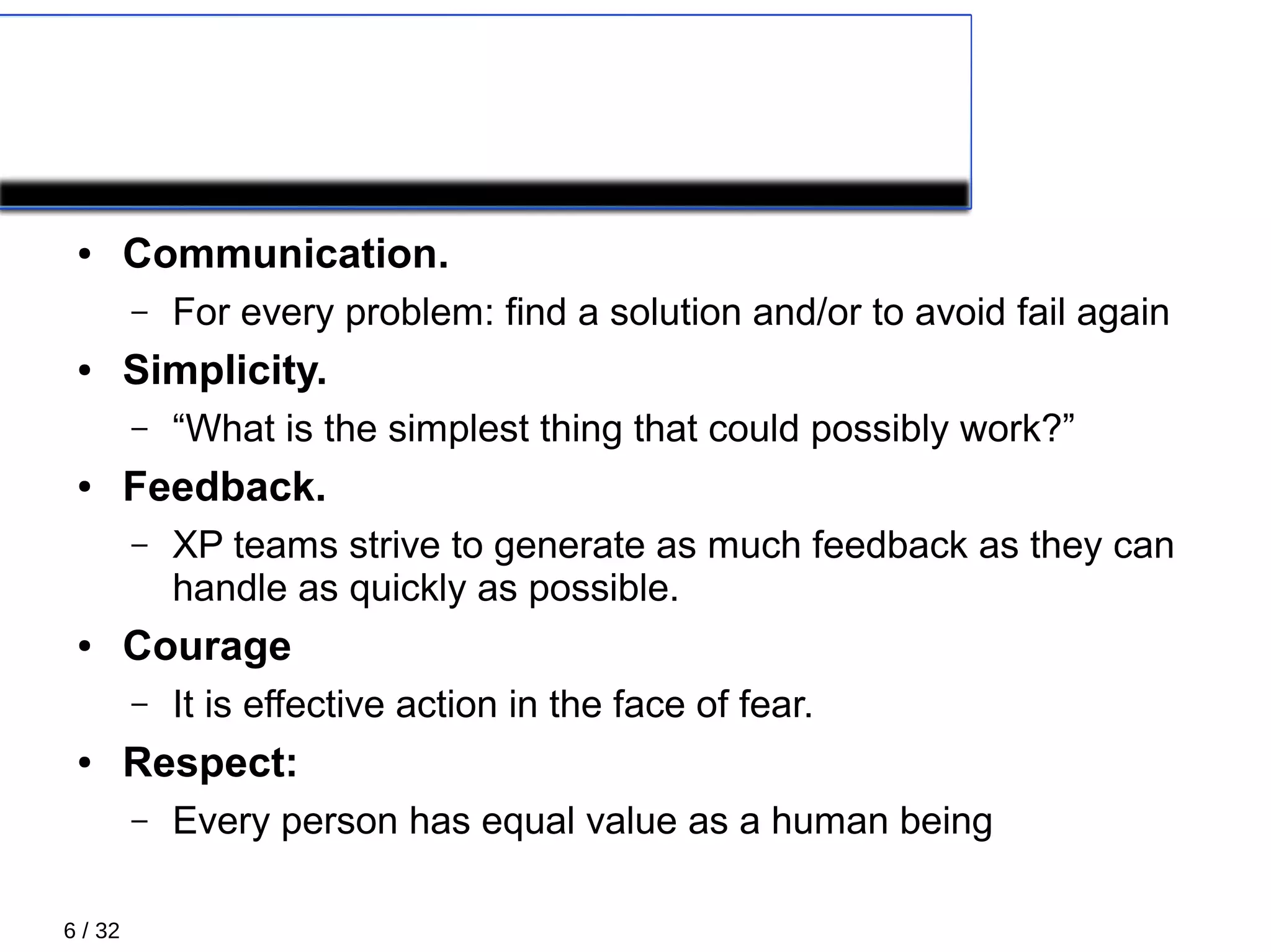 6 / 32
5 Values
● Communication.
– For every problem: find a solution and/or to avoid fail again
● Simplicity.
– “What is the simplest thing that could possibly work?”
● Feedback.
– XP teams strive to generate as much feedback as they can
handle as quickly as possible.
● Courage
– It is effective action in the face of fear.
● Respect:
– Every person has equal value as a human being
 