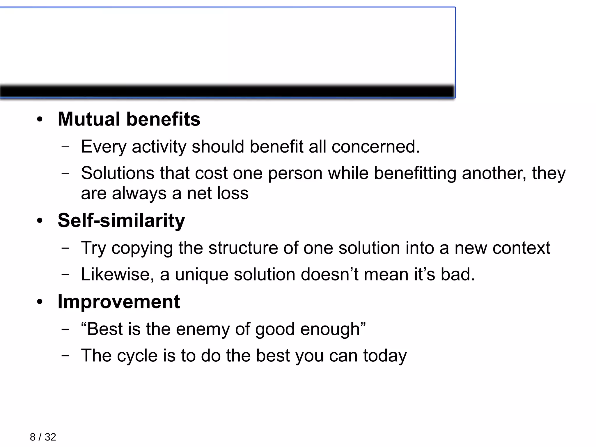 8 / 32
Principles 2/5
● Mutual benefits
– Every activity should benefit all concerned.
– Solutions that cost one person while benefitting another, they
are always a net loss
● Self-similarity
– Try copying the structure of one solution into a new context
– Likewise, a unique solution doesn’t mean it’s bad.
● Improvement
– “Best is the enemy of good enough”
– The cycle is to do the best you can today
 