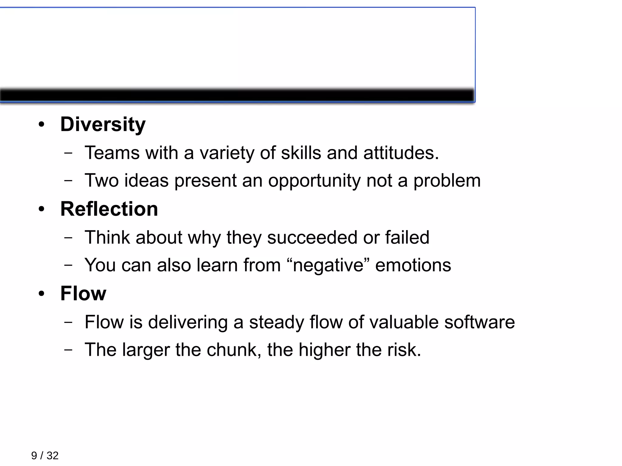 9 / 32
Principles 3/5
● Diversity
– Teams with a variety of skills and attitudes.
– Two ideas present an opportunity not a problem
● Reflection
– Think about why they succeeded or failed
– You can also learn from “negative” emotions
● Flow
– Flow is delivering a steady flow of valuable software
– The larger the chunk, the higher the risk.
 