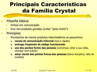 3/2006 Copyleft Fabio Kon 11 / 54
Principais Características
da Família Crystal
 Filosofia básica:
 ênfase em comunicação
 leve nos produtos gerados (evitar “peso morto”)
 Princípios:
 Precisamos de menos produtos intermediários se possuímos:
1. canais de comunicação informal ricos e rápidos
2. entrega freqüente de código funcionando
3. uso dos pontos fortes das pessoas (conversas, olhar a sua volta,
interagir com outros)
4. estar ciente dos pontos fracos das pessoas (baixa disciplina, falta de
cuidado)
 