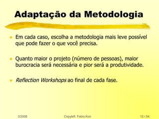 3/2006 Copyleft Fabio Kon 12 / 54
Adaptação da Metodologia
 Em cada caso, escolha a metodologia mais leve possível
que pode fazer o que você precisa.
 Quanto maior o projeto (número de pessoas), maior
burocracia será necessária e pior será a produtividade.
 Reflection Workshops ao final de cada fase.
 