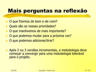 3/2006 Copyleft Fabio Kon 14 / 54
Mais perguntas na reflexão
 O que fizemos de bom e de ruim?
 Quais são as nossas prioridades?
 O que mantivemos de mais importante?
 O que podemos mudar para a próxima vez?
 O que podemos adicionar/tirar?
 Após 2 ou 3 versões incrementais, a metodologia deve
começar a convergir para uma metodologia tolerável
para o projeto.
 