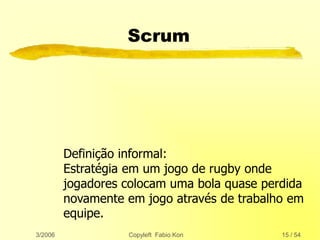 3/2006 Copyleft Fabio Kon 15 / 54
Scrum
Definição informal:
Estratégia em um jogo de rugby onde
jogadores colocam uma bola quase perdida
novamente em jogo através de trabalho em
equipe.
 