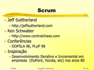 3/2006 Copyleft Fabio Kon 16 / 54
Scrum
 Jeff Suttherland
 http://jeffsutherland.com
 Ken Schwaber
 http://www.controlchaos.com
 Conferências
 OOPSLA 96, PLoP 98
 Inspiração
 Desenvolvimento Iterativo e Incremental em
empresas (DuPont, Honda, etc) nos anos 80
 