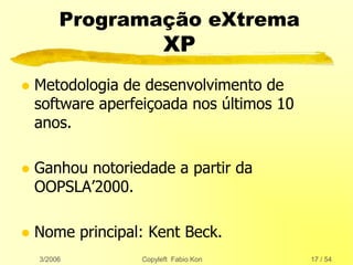 3/2006 Copyleft Fabio Kon 17 / 54
Programação eXtrema
XP
 Metodologia de desenvolvimento de
software aperfeiçoada nos últimos 10
anos.
 Ganhou notoriedade a partir da
OOPSLA’2000.
 Nome principal: Kent Beck.
 