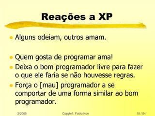 3/2006 Copyleft Fabio Kon 18 / 54
Reações a XP
 Alguns odeiam, outros amam.
 Quem gosta de programar ama!
 Deixa o bom programador livre para fazer
o que ele faria se não houvesse regras.
 Força o [mau] programador a se
comportar de uma forma similar ao bom
programador.
 