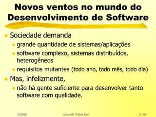 3/2006 Copyleft Fabio Kon 2 / 54
Novos ventos no mundo do
Desenvolvimento de Software
 Sociedade demanda
 grande quantidade de sistemas/aplicações
 software complexo, sistemas distribuídos,
heterogêneos
 requisitos mutantes (todo ano, todo mês, todo dia)
 Mas, infelizmente,
 não há gente suficiente para desenvolver tanto
software com qualidade.
 