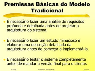 3/2006 Copyleft Fabio Kon 20 / 54
Premissas Básicas do Modelo
Tradicional
 É necessário fazer uma análise de requisitos
profunda e detalhada antes de projetar a
arquitetura do sistema.
 É necessário fazer um estudo minucioso e
elaborar uma descrição detalhada da
arquitetura antes de começar a implementá-la.
 É necessário testar o sistema completamente
antes de mandar a versão final para o cliente.
 
