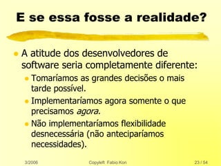 3/2006 Copyleft Fabio Kon 23 / 54
E se essa fosse a realidade?
 A atitude dos desenvolvedores de
software seria completamente diferente:
 Tomaríamos as grandes decisões o mais
tarde possível.
 Implementaríamos agora somente o que
precisamos agora.
 Não implementaríamos flexibilidade
desnecessária (não anteciparíamos
necessidades).
 