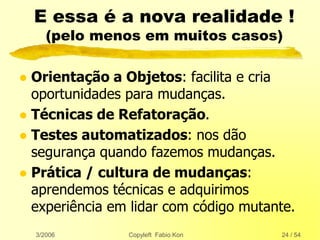 3/2006 Copyleft Fabio Kon 24 / 54
E essa é a nova realidade !
(pelo menos em muitos casos)
 Orientação a Objetos: facilita e cria
oportunidades para mudanças.
 Técnicas de Refatoração.
 Testes automatizados: nos dão
segurança quando fazemos mudanças.
 Prática / cultura de mudanças:
aprendemos técnicas e adquirimos
experiência em lidar com código mutante.
 