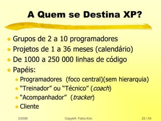 3/2006 Copyleft Fabio Kon 25 / 54
A Quem se Destina XP?
 Grupos de 2 a 10 programadores
 Projetos de 1 a 36 meses (calendário)
 De 1000 a 250 000 linhas de código
 Papéis:
 Programadores (foco central)(sem hierarquia)
 “Treinador” ou “Técnico” (coach)
 “Acompanhador” (tracker)
 Cliente
 
