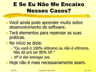 3/2006 Copyleft Fabio Kon 26 / 54
E Se Eu Não Me Encaixo
Nesses Casos?
 Você ainda pode aprender muito sobre
desenvolvimento de software.
 Terá elementos para repensar as suas
práticas.
 No início se dizia:
 “Ou você é 100% eXtremo ou não é eXtremo.
Não dá prá ser 80% XP.”
 XP is like teenage sex.
 Hoje não é mais necessariamente assim.
 