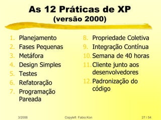 3/2006 Copyleft Fabio Kon 27 / 54
As 12 Práticas de XP
(versão 2000)
1. Planejamento
2. Fases Pequenas
3. Metáfora
4. Design Simples
5. Testes
6. Refatoração
7. Programação
Pareada
8. Propriedade Coletiva
9. Integração Contínua
10.Semana de 40 horas
11.Cliente junto aos
desenvolvedores
12.Padronização do
código
 