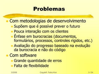 3/2006 Copyleft Fabio Kon 3 / 54
Problemas
 Com metodologias de desenvolvimento
 Supõem que é possível prever o futuro
 Pouca interação com os clientes
 Ênfase em burocracias (documentos,
formulários, processos, controles rígidos, etc.)
 Avaliação do progresso baseado na evolução
da burocracia e não do código
 Com software
 Grande quantidade de erros
 Falta de flexibilidade
 