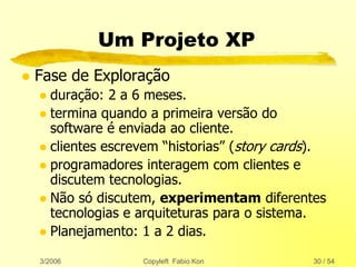 3/2006 Copyleft Fabio Kon 30 / 54
Um Projeto XP
 Fase de Exploração
 duração: 2 a 6 meses.
 termina quando a primeira versão do
software é enviada ao cliente.
 clientes escrevem “historias” (story cards).
 programadores interagem com clientes e
discutem tecnologias.
 Não só discutem, experimentam diferentes
tecnologias e arquiteturas para o sistema.
 Planejamento: 1 a 2 dias.
 
