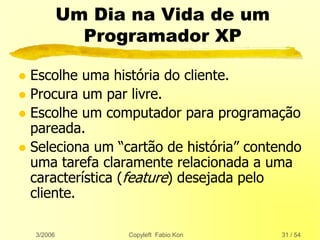 3/2006 Copyleft Fabio Kon 31 / 54
Um Dia na Vida de um
Programador XP
 Escolhe uma história do cliente.
 Procura um par livre.
 Escolhe um computador para programação
pareada.
 Seleciona um “cartão de história” contendo
uma tarefa claramente relacionada a uma
característica (feature) desejada pelo
cliente.
 