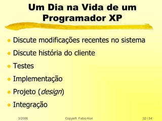3/2006 Copyleft Fabio Kon 32 / 54
Um Dia na Vida de um
Programador XP
 Discute modificações recentes no sistema
 Discute história do cliente
 Testes
 Implementação
 Projeto (design)
 Integração
 