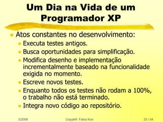 3/2006 Copyleft Fabio Kon 33 / 54
Um Dia na Vida de um
Programador XP
 Atos constantes no desenvolvimento:
 Executa testes antigos.
 Busca oportunidades para simplificação.
 Modifica desenho e implementação
incrementalmente baseado na funcionalidade
exigida no momento.
 Escreve novos testes.
 Enquanto todos os testes não rodam a 100%,
o trabalho não está terminado.
 Integra novo código ao repositório.
 