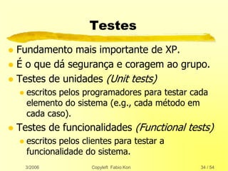 3/2006 Copyleft Fabio Kon 34 / 54
Testes
 Fundamento mais importante de XP.
 É o que dá segurança e coragem ao grupo.
 Testes de unidades (Unit tests)
 escritos pelos programadores para testar cada
elemento do sistema (e.g., cada método em
cada caso).
 Testes de funcionalidades (Functional tests)
 escritos pelos clientes para testar a
funcionalidade do sistema.
 