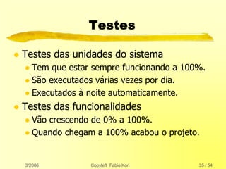 3/2006 Copyleft Fabio Kon 35 / 54
Testes
 Testes das unidades do sistema
 Tem que estar sempre funcionando a 100%.
 São executados várias vezes por dia.
 Executados à noite automaticamente.
 Testes das funcionalidades
 Vão crescendo de 0% a 100%.
 Quando chegam a 100% acabou o projeto.
 