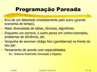 3/2006 Copyleft Fabio Kon 37 / 54
Programação Pareada
 Erro de um detectado imediatamente pelo outro (grande
economia de tempo).
 Maior diversidade de idéias, técnicas, algoritmos.
 Enquanto um escreve, o outro pensa em contra-exemplos,
problemas de eficiência, etc.
 Vergonha de escrever código feio (gambiarras) na frente do
seu par.
 Pareamento de acordo com especialidades.
• Ex.: Sistema Multimídia Orientado a Objetos
 