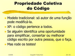 3/2006 Copyleft Fabio Kon 38 / 54
Propriedade Coletiva
do Código
 Modelo tradicional: só autor de uma função
pode modificá-la.
 XP: o código pertence a todos.
 Se alguém identifica uma oportunidade
para simplificar, consertar ou melhorar
código escrito por outra pessoa, que o faça.
 Mas rode os testes!
 
