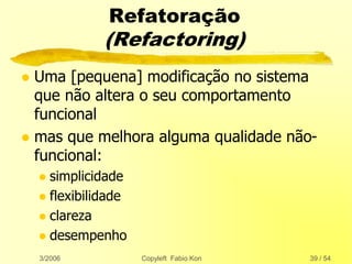 3/2006 Copyleft Fabio Kon 39 / 54
Refatoração
(Refactoring)
 Uma [pequena] modificação no sistema
que não altera o seu comportamento
funcional
 mas que melhora alguma qualidade não-
funcional:
 simplicidade
 flexibilidade
 clareza
 desempenho
 