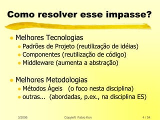 3/2006 Copyleft Fabio Kon 4 / 54
Como resolver esse impasse?
 Melhores Tecnologias
 Padrões de Projeto (reutilização de idéias)
 Componentes (reutilização de código)
 Middleware (aumenta a abstração)
 Melhores Metodologias
 Métodos Ágeis (o foco nesta disciplina)
 outras... (abordadas, p.ex., na disciplina ES)
 