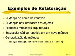 3/2006 Copyleft Fabio Kon 40 / 54
Exemplos de Refatoração
 Mudança do nome de variáveis
 Mudanças nas interfaces dos objetos
 Pequenas mudanças arquiteturais
 Encapsular código repetido em um novo método
 Generalização de métodos
• raizQuadrada(float x) raiz(float x, int n)
 
