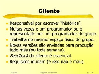 3/2006 Copyleft Fabio Kon 41 / 54
Cliente
 Responsável por escrever “histórias”.
 Muitas vezes é um programador ou é
representado por um programador do grupo.
 Trabalha no mesmo espaço físico do grupo.
 Novas versões são enviadas para produção
todo mês (ou toda semana).
 Feedback do cliente é essencial.
 Requisitos mudam (e isso não é mau).
 