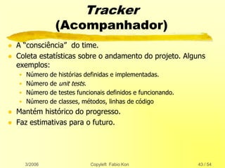 3/2006 Copyleft Fabio Kon 43 / 54
Tracker
(Acompanhador)
 A “consciência” do time.
 Coleta estatísticas sobre o andamento do projeto. Alguns
exemplos:
• Número de histórias definidas e implementadas.
• Número de unit tests.
• Número de testes funcionais definidos e funcionando.
• Número de classes, métodos, linhas de código
 Mantém histórico do progresso.
 Faz estimativas para o futuro.
 