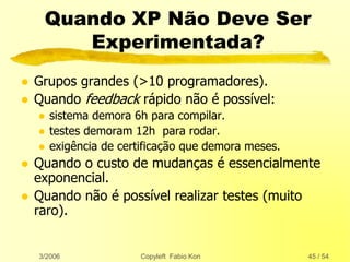 3/2006 Copyleft Fabio Kon 45 / 54
Quando XP Não Deve Ser
Experimentada?
 Grupos grandes (>10 programadores).
 Quando feedback rápido não é possível:
 sistema demora 6h para compilar.
 testes demoram 12h para rodar.
 exigência de certificação que demora meses.
 Quando o custo de mudanças é essencialmente
exponencial.
 Quando não é possível realizar testes (muito
raro).
 