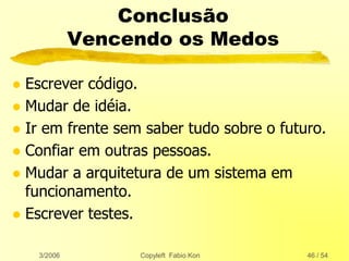 3/2006 Copyleft Fabio Kon 46 / 54
Conclusão
Vencendo os Medos
 Escrever código.
 Mudar de idéia.
 Ir em frente sem saber tudo sobre o futuro.
 Confiar em outras pessoas.
 Mudar a arquitetura de um sistema em
funcionamento.
 Escrever testes.
 