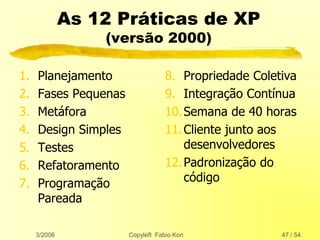 3/2006 Copyleft Fabio Kon 47 / 54
As 12 Práticas de XP
(versão 2000)
1. Planejamento
2. Fases Pequenas
3. Metáfora
4. Design Simples
5. Testes
6. Refatoramento
7. Programação
Pareada
8. Propriedade Coletiva
9. Integração Contínua
10.Semana de 40 horas
11.Cliente junto aos
desenvolvedores
12.Padronização do
código
 