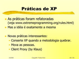 3/2006 Copyleft Fabio Kon 48 / 54
Práticas de XP
 As práticas foram refatoradas
(veja www.extremeprogramming.org/rules.html)
 Mas a idéia é exatamente a mesma
 Novas práticas interessantes:
• Conserte XP quando a metodologia quebrar.
• Mova as pessoas.
• Client Proxy (by Klaus)
 