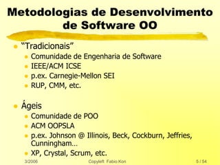 3/2006 Copyleft Fabio Kon 5 / 54
Metodologias de Desenvolvimento
de Software OO
 “Tradicionais”
 Comunidade de Engenharia de Software
 IEEE/ACM ICSE
 p.ex. Carnegie-Mellon SEI
 RUP, CMM, etc.
 Ágeis
 Comunidade de POO
 ACM OOPSLA
 p.ex. Johnson @ Illinois, Beck, Cockburn, Jeffries,
Cunningham…
 XP, Crystal, Scrum, etc.
 