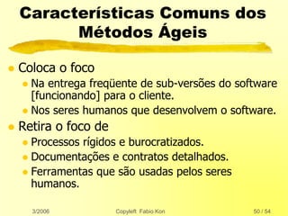 3/2006 Copyleft Fabio Kon 50 / 54
Características Comuns dos
Métodos Ágeis
 Coloca o foco
 Na entrega freqüente de sub-versões do software
[funcionando] para o cliente.
 Nos seres humanos que desenvolvem o software.
 Retira o foco de
 Processos rígidos e burocratizados.
 Documentações e contratos detalhados.
 Ferramentas que são usadas pelos seres
humanos.
 