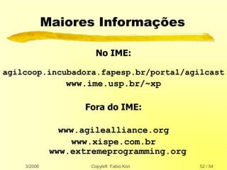 3/2006 Copyleft Fabio Kon 52 / 54
Maiores Informações
No IME:
agilcoop.incubadora.fapesp.br/portal/agilcast
www.ime.usp.br/~xp
Fora do IME:
www.agilealliance.org
www.xispe.com.br
www.extremeprogramming.org
 