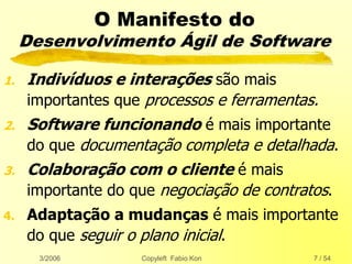 3/2006 Copyleft Fabio Kon 7 / 54
O Manifesto do
Desenvolvimento Ágil de Software
1. Indivíduos e interações são mais
importantes que processos e ferramentas.
2. Software funcionando é mais importante
do que documentação completa e detalhada.
3. Colaboração com o cliente é mais
importante do que negociação de contratos.
4. Adaptação a mudanças é mais importante
do que seguir o plano inicial.
 
