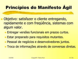 3/2006 Copyleft Fabio Kon 8 / 54
Princípios do Manifesto Ágil
 Objetivo: satisfazer o cliente entregando,
rapidamente e com freqüência, sistemas com
algum valor.
 Entregar versões funcionais em prazos curtos.
 Estar preparado para requisitos mutantes.
 Pessoal de negócios e desenvolvedores juntos.
 Troca de informações através de conversas diretas.
 