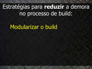 Estratégias para reduzir a demora
       no processo de build:

  Modularizar o build
 