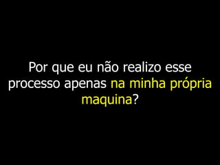 Por que eu não realizo esse
processo apenas na minha própria
           maquina?
 