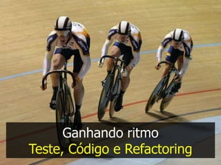 Ganhando ritmo
Teste, Código e Refactoring
 