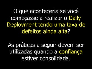 O que aconteceria se você
 começasse a realizar o Daily
Deployment tendo uma taxa de
     defeitos ainda alta?

As práticas a seguir devem ser
utilizadas quando a confiança
      estiver consolidada.
 