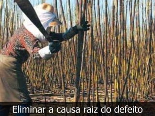 Eliminar a causa raiz do defeito
 