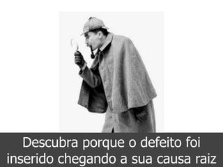 Descubra porque o defeito foi
inserido chegando a sua causa raiz
 