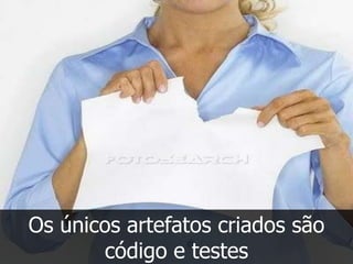 Os únicos artefatos criados são
       código e testes
 
