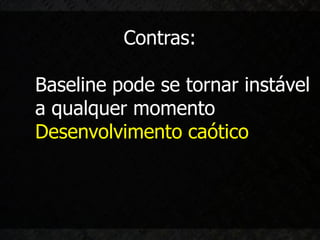 Contras:

Baseline pode se tornar instável
a qualquer momento
Desenvolvimento caótico
 